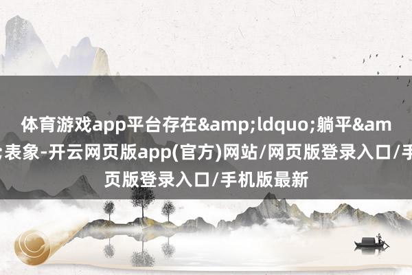 体育游戏app平台存在&ldquo;躺平&rdquo;表象-开云网页版app(官方)网站/网页版登录入口/手机版最新