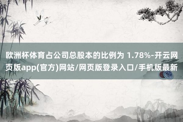 欧洲杯体育占公司总股本的比例为 1.78%-开云网页版app(官方)网站/网页版登录入口/手机版最新