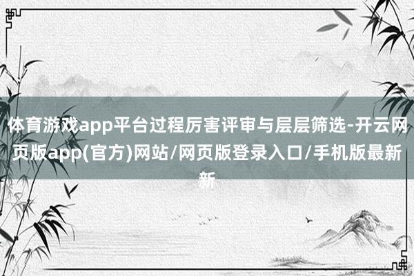 体育游戏app平台过程厉害评审与层层筛选-开云网页版app(官方)网站/网页版登录入口/手机版最新