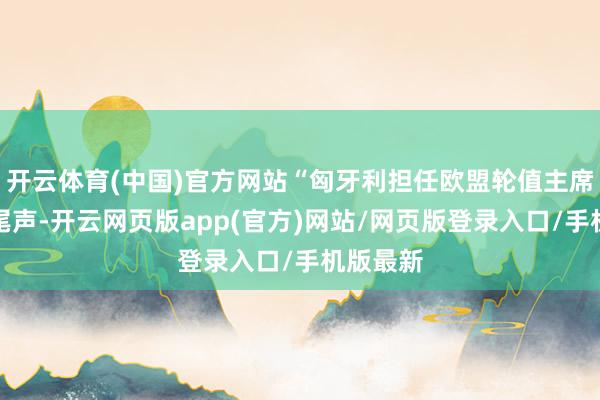 开云体育(中国)官方网站“匈牙利担任欧盟轮值主席国干预尾声-开云网页版app(官方)网站/网页版登录入口/手机版最新