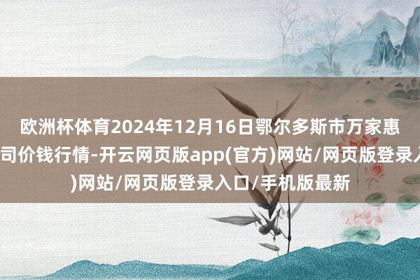 欧洲杯体育2024年12月16日鄂尔多斯市万家惠农贸市集有限公司价钱行情-开云网页版app(官方)网站/网页版登录入口/手机版最新