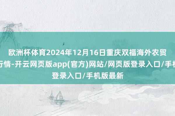 欧洲杯体育2024年12月16日重庆双福海外农贸城价钱行情-开云网页版app(官方)网站/网页版登录入口/手机版最新