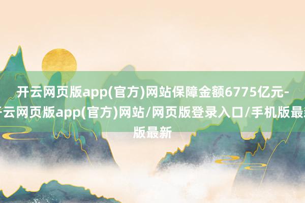 开云网页版app(官方)网站保障金额6775亿元-开云网页版app(官方)网站/网页版登录入口/手机版最新