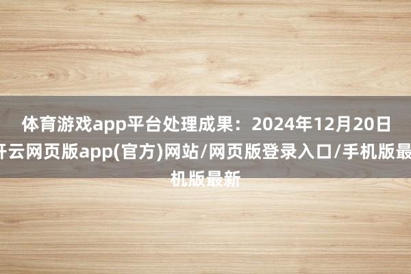 体育游戏app平台处理成果：2024年12月20日-开云网页版app(官方)网站/网页版登录入口/手机版最新