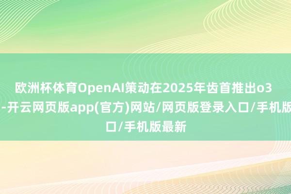 欧洲杯体育OpenAI策动在2025年齿首推出o3 mini-开云网页版app(官方)网站/网页版登录入口/手机版最新