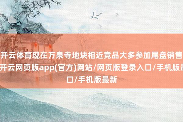 开云体育现在万泉寺地块相近竞品大多参加尾盘销售期-开云网页版app(官方)网站/网页版登录入口/手机版最新