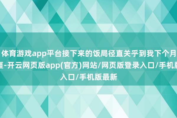 体育游戏app平台接下来的饭局径直关乎到我下个月的生涯-开云网页版app(官方)网站/网页版登录入口/手机版最新