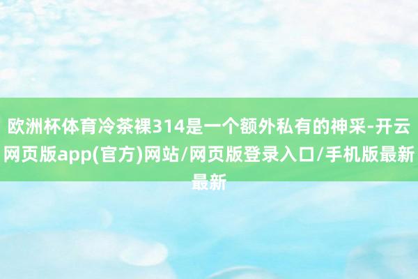 欧洲杯体育冷茶裸314是一个额外私有的神采-开云网页版app(官方)网站/网页版登录入口/手机版最新