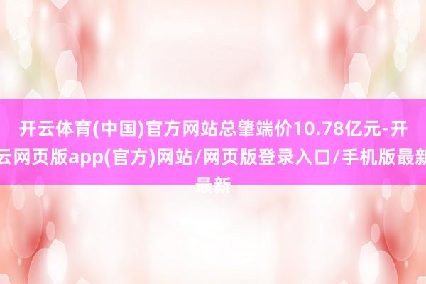 开云体育(中国)官方网站总肇端价10.78亿元-开云网页版app(官方)网站/网页版登录入口/手机版最新