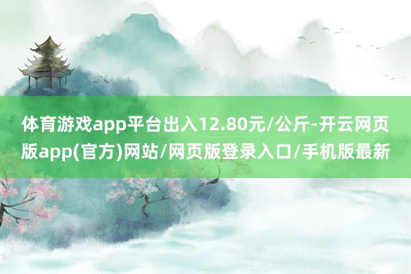 体育游戏app平台出入12.80元/公斤-开云网页版app(官方)网站/网页版登录入口/手机版最新