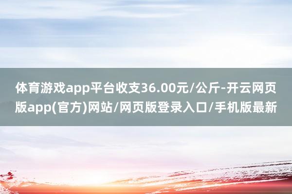 体育游戏app平台收支36.00元/公斤-开云网页版app(官方)网站/网页版登录入口/手机版最新