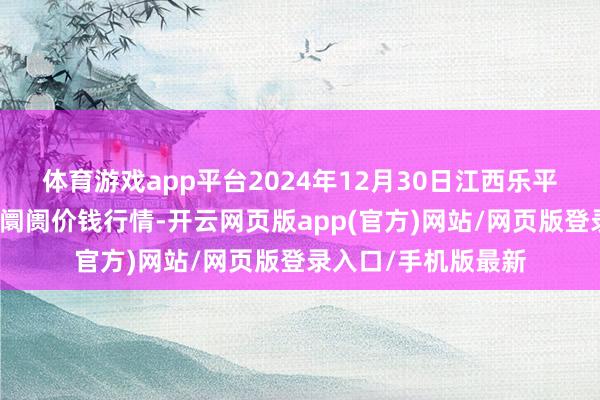 体育游戏app平台2024年12月30日江西乐平蔬菜农产物批发大阛阓价钱行情-开云网页版app(官方)网站/网页版登录入口/手机版最新