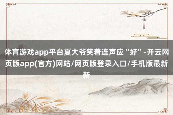 体育游戏app平台夏大爷笑着连声应“好”-开云网页版app(官方)网站/网页版登录入口/手机版最新