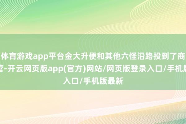 体育游戏app平台金大升便和其他六怪沿路投到了商纣阵营-开云网页版app(官方)网站/网页版登录入口/手机版最新