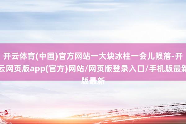 开云体育(中国)官方网站一大块冰柱一会儿陨落-开云网页版app(官方)网站/网页版登录入口/手机版最新