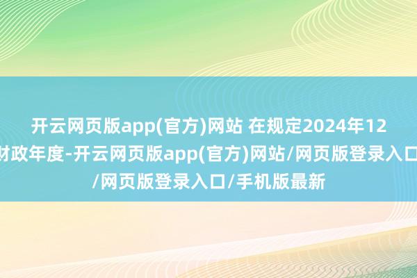 开云网页版app(官方)网站 在规定2024年12月31日的本财政年度-开云网页版app(官方)网站/网页版登录入口/手机版最新