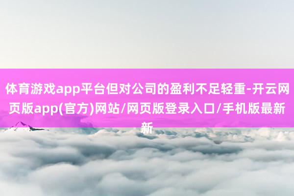 体育游戏app平台但对公司的盈利不足轻重-开云网页版app(官方)网站/网页版登录入口/手机版最新