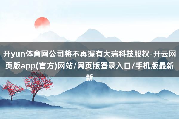 开yun体育网公司将不再握有大瑞科技股权-开云网页版app(官方)网站/网页版登录入口/手机版最新