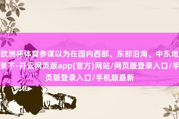 欧洲杯体育参谋以为在国内西部、东部沿海、中东地区三种场景下-开云网页版app(官方)网站/网页版登录入口/手机版最新