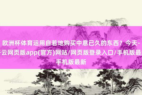 欧洲杯体育运用自若地购买中意已久的东西？今天-开云网页版app(官方)网站/网页版登录入口/手机版最新