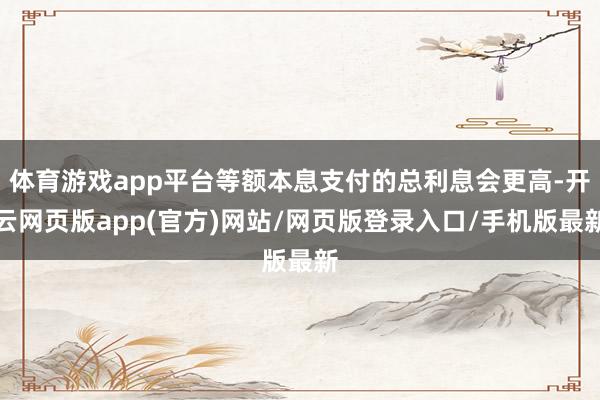 体育游戏app平台等额本息支付的总利息会更高-开云网页版app(官方)网站/网页版登录入口/手机版最新