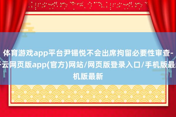 体育游戏app平台尹锡悦不会出席拘留必要性审查-开云网页版app(官方)网站/网页版登录入口/手机版最新