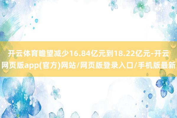 开云体育瞻望减少16.84亿元到18.22亿元-开云网页版app(官方)网站/网页版登录入口/手机版最新