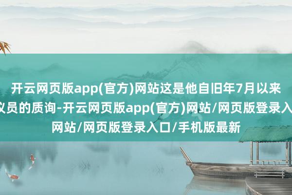 开云网页版app(官方)网站这是他自旧年7月以来初度接纳国会议员的质询-开云网页版app(官方)网站/网页版登录入口/手机版最新