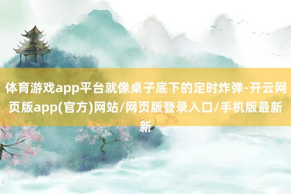 体育游戏app平台就像桌子底下的定时炸弹-开云网页版app(官方)网站/网页版登录入口/手机版最新