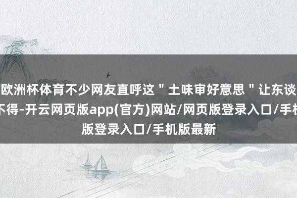 欧洲杯体育不少网友直呼这＂土味审好意思＂让东谈主哭笑不得-开云网页版app(官方)网站/网页版登录入口/手机版最新